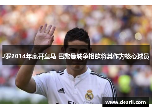 J罗2014年离开皇马 巴黎曼城争相欲将其作为核心球员