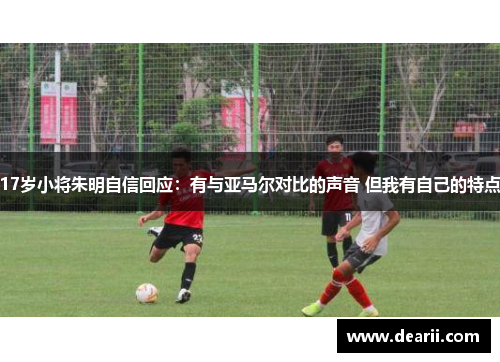 17岁小将朱明自信回应：有与亚马尔对比的声音 但我有自己的特点