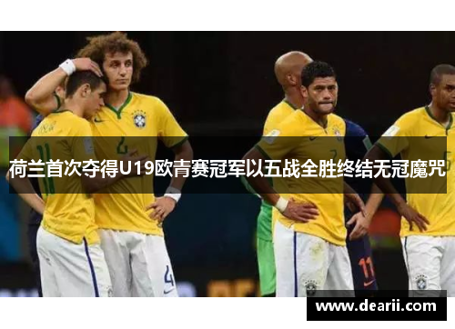荷兰首次夺得U19欧青赛冠军以五战全胜终结无冠魔咒