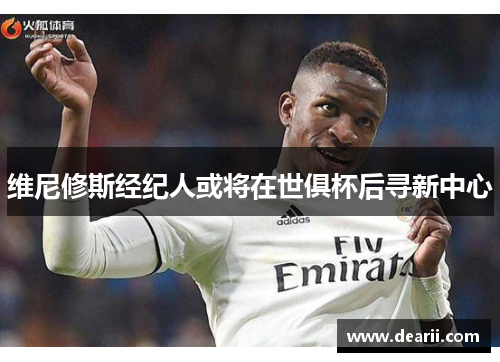 维尼修斯经纪人或将在世俱杯后寻新中心